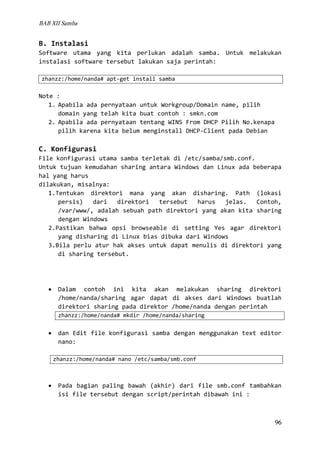 BAB XII Samba

B. Instalasi
Software utama yang kita perlukan adalah samba. Untuk melakukan
instalasi software tersebut lakukan saja perintah:
zhanzz:/home/nanda# apt-get install samba

Note :
1. Apabila ada pernyataan untuk Workgroup/Domain name, pilih
domain yang telah kita buat contoh : smkn.com
2. Apabila ada pernyataan tentang WINS From DHCP Pilih No.kenapa
pilih karena kita belum menginstall DHCP-Client pada Debian

C. Konfigurasi
File konfigurasi utama samba terletak di /etc/samba/smb.conf.
Untuk tujuan kemudahan sharing antara Windows dan Linux ada beberapa
hal yang harus
dilakukan, misalnya:
1.Tentukan direktori mana yang akan disharing. Path (lokasi
persis)
dari
direktori
tersebut
harus
jelas.
Contoh,
/var/www/, adalah sebuah path direktori yang akan kita sharing
dengan Windows
2.Pastikan bahwa opsi browseable di setting Yes agar direktori
yang disharing di Linux bias dibuka dari Windows
3.Bila perlu atur hak akses untuk dapat menulis di direktori yang
di sharing tersebut.

•

Dalam contoh ini kita akan melakukan sharing direktori
/home/nanda/sharing agar dapat di akses dari Windows buatlah
direktori sharing pada direktor /home/nanda dengan perintah
zhanzz:/home/nanda# mkdir /home/nanda/sharing

•

dan Edit file konfigurasi samba dengan menggunakan text editor
nano:
zhanzz:/home/nanda# nano /etc/samba/smb.conf

•

Pada bagian paling bawah (akhir) dari file smb.conf tambahkan
isi file tersebut dengan script/perintah dibawah ini :

96

 