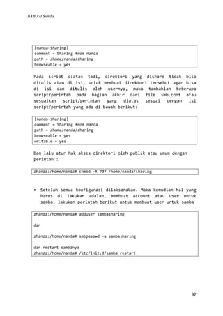 BAB XII Samba

[nanda-sharing]
comment = Sharing from nanda
path = /home/nanda/sharing
browseable = yes

Pada script diatas tadi, direktori yang dishare tidak bisa
ditulis atau di isi, untuk membuat direktori tersebut agar bisa
di isi dan ditulis oleh usernya, maka tambahlah beberapa
script/perintah pada bagian akhir dari file smb.conf atau
sesuaikan
script/perintah
yang
diatas
sesuai
dengan
isi
script/perintah yang ada di bawah berikut:
[nanda-sharing]
comment = Sharing from nanda
path = /home/nanda/sharing
browseable = yes
writable = yes

Dan lalu atur hak akses direktori oleh publik atau umum dengan
perintah :
zhanzz:/home/nanda# chmod –R 707 /home/nanda/sharing

•

Setelah semua konfigurasi dilaksanakan. Maka kemudian hal yang
harus di lakukan adalah, membuat account atau user untuk
samba, lakukan perintah berikut untuk membuat user untuk samba

zhanzz:/home/nanda# adduser sambasharing
dan
zhanzz:/home/nanda# smbpasswd –a sambasharing
dan restart sambanya
zhanzz:/home/nanda# /etc/init.d/samba restart

97

 