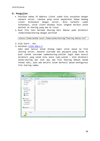 BAB XII Samba

D. Pengujian
Pastikan bahwa IP Address client sudah kita sesuaikan dengan
network server. Lakukan ping untuk meyakinkan bahwa memang
client
terkoneksi
dengan
server.
Bila
terbukti
sudah
terkoneksi, untuk client Windows ikuti langkah berikut untuk
melihat le sharing yang ada di Linux:
1. Buat file teks bernama Sharing Dari Debian pada direktori
/home/nanda/sharing dengan perintah
•

zhanzz:/home/nanda# touch /home/nanda/sharing/”Sharing Debian.txt”

2. klik Start . Run
3. ketikkan 192.168.1.1
maka akan muncul kotak dialog login untuk masuk ke file
sharing server, masukan username dan password yang telah di
buat contoh username sambasharing.setelah login maka muncul
direktori yang telah kita share tadi.contoh : klik direktori
nanda-sharing dan liat apa ada file Sharing Debian dalam
format teks, jika ada berarti telah berhasil dalam konfigurasi
file sharing samba.

98

 