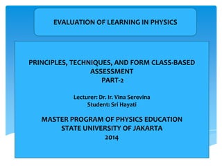EVALUATION OF LEARNING IN PHYSICS
PRINCIPLES, TECHNIQUES, AND FORM CLASS-BASED
ASSESSMENT
PART-2
Lecturer: Dr. Ir. Vina Serevina
Student: Sri Hayati
MASTER PROGRAM OF PHYSICS EDUCATION
STATE UNIVERSITY OF JAKARTA
2014
 
