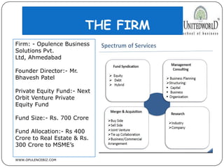 THE FIRM
WWW.OPULENCEBIZ.COM
Firm: - Opulence Business
Solutions Pvt.
Ltd, Ahmedabad
Founder Director:- Mr.
Bhavesh Patel
Private Equity Fund:- Next
Orbit Venture Private
Equity Fund
Fund Size:- Rs. 700 Crore
Fund Allocation:- Rs 400
Crore to Real Estate & Rs.
300 Crore to MSME’s
 