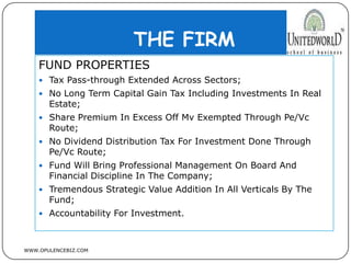 THE FIRM
WWW.OPULENCEBIZ.COM
FUND PROPERTIES
 Tax Pass-through Extended Across Sectors;
 No Long Term Capital Gain Tax Including Investments In Real
Estate;
 Share Premium In Excess Off Mv Exempted Through Pe/Vc
Route;
 No Dividend Distribution Tax For Investment Done Through
Pe/Vc Route;
 Fund Will Bring Professional Management On Board And
Financial Discipline In The Company;
 Tremendous Strategic Value Addition In All Verticals By The
Fund;
 Accountability For Investment.
 