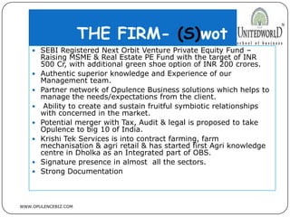 THE FIRM- (S)wot
WWW.OPULENCEBIZ.COM
 SEBI Registered Next Orbit Venture Private Equity Fund –
Raising MSME & Real Estate PE Fund with the target of INR
500 Cr, with additional green shoe option of INR 200 crores.
 Authentic superior knowledge and Experience of our
Management team.
 Partner network of Opulence Business solutions which helps to
manage the needs/expectations from the client.
 Ability to create and sustain fruitful symbiotic relationships
with concerned in the market.
 Potential merger with Tax, Audit & legal is proposed to take
Opulence to big 10 of India.
 Krishi Tek Services is into contract farming, farm
mechanisation & agri retail & has started first Agri knowledge
centre in Dholka as an Integrated part of OBS.
 Signature presence in almost all the sectors.
 Strong Documentation
 