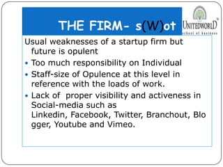 THE FIRM- s(W)ot
Usual weaknesses of a startup firm but
future is opulent
 Too much responsibility on Individual
 Staff-size of Opulence at this level in
reference with the loads of work.
 Lack of proper visibility and activeness in
Social-media such as
Linkedin, Facebook, Twitter, Branchout, Blo
gger, Youtube and Vimeo.
 