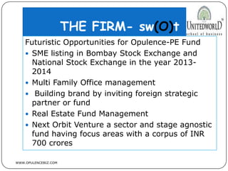 THE FIRM- sw(O)t
WWW.OPULENCEBIZ.COM
Futuristic Opportunities for Opulence-PE Fund
 SME listing in Bombay Stock Exchange and
National Stock Exchange in the year 2013-
2014
 Multi Family Office management
 Building brand by inviting foreign strategic
partner or fund
 Real Estate Fund Management
 Next Orbit Venture a sector and stage agnostic
fund having focus areas with a corpus of INR
700 crores
 