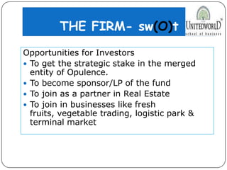 THE FIRM- sw(O)t
Opportunities for Investors
 To get the strategic stake in the merged
entity of Opulence.
 To become sponsor/LP of the fund
 To join as a partner in Real Estate
 To join in businesses like fresh
fruits, vegetable trading, logistic park &
terminal market
 