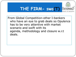 THE FIRM- swo(T)
From Global Competition-other I-bankers
who have an eye to grab deals so Opulence
has to be very attentive with market
scenario and swift with its
agenda, methodology and closure w.r.t
deals.
 