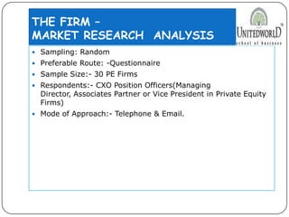 THE FIRM –
MARKET RESEARCH ANALYSIS
 Sampling: Random
 Preferable Route: -Questionnaire
 Sample Size:- 30 PE Firms
 Respondents:- CXO Position Officers(Managing
Director, Associates Partner or Vice President in Private Equity
Firms)
 Mode of Approach:- Telephone & Email.
 