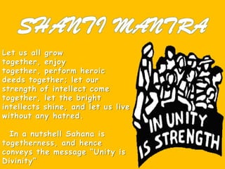 Let us all grow
together, enjoy
together, perform heroic
deeds together; let our
strength of intellect come
together, let the bright
intellects shine, and let us live
without any hatred.
In a nutshell Sahana is
togetherness, and hence
conveys the message “Unity is
Divinity”
 