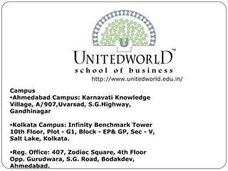 http://www.unitedworld.edu.in/
Campus
Ahmedabad Campus: Karnavati Knowledge
Village, A/907,Uvarsad, S.G.Highway,
Gandhinagar
Kolkata Campus: Infinity Benchmark Tower
10th Floor, Plot - G1, Block - EP& GP, Sec - V,
Salt Lake, Kolkata.
Reg. Office: 407, Zodiac Square, 4th Floor
Opp. Gurudwara, S.G. Road, Bodakdev,
Ahmedabad.
 