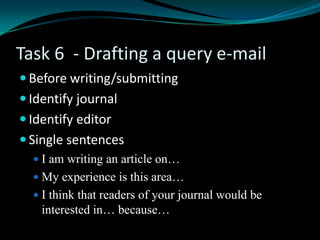 Task 6 - Drafting a query e-mail
 Before writing/submitting
 Identify journal
 Identify editor
 Single sentences
 I am writing an article on…
 My experience is this area…
 I think that readers of your journal would be
interested in… because…
 