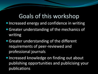 Goals of this workshop
 Increased energy and confidence in writing
 Greater understanding of the mechanics of
writing
 Greater understanding of the different
requirements of peer-reviewed and
professional journals
 Increased knowledge on finding out about
publishing opportunities and publicising your
publications
 