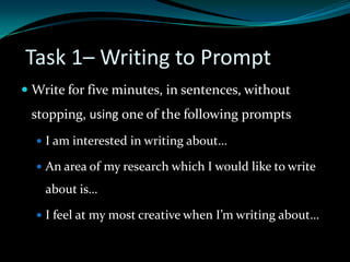 Task 1– Writing to Prompt
 Write for five minutes, in sentences, without
stopping, using one of the following prompts
 I am interested in writing about…
 An area of my research which I would like to write
about is…
 I feel at my most creative when I’m writing about…
 