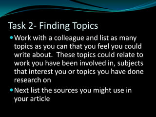Task 2- Finding Topics
Work with a colleague and list as many
topics as you can that you feel you could
write about. These topics could relate to
work you have been involved in, subjects
that interest you or topics you have done
research on
Next list the sources you might use in
your article
 