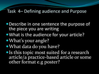 Task 4– Defining audience and Purpose
Describe in one sentence the purpose of
the piece you are writing
What is the audience for your article?
What’s your angle?
What data do you have?
Is this topic most suited for a research
article/a practice-based article or some
other format e.g poster?
 