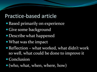 Practice-based article
 Based primarily on experience
 Give some background
 Describe what happened
 What was the impact
 Reflection – what worked, what didn’t work
so well, what could be done to improve it
 Conclusion
 (who, what, when, where, how)
 