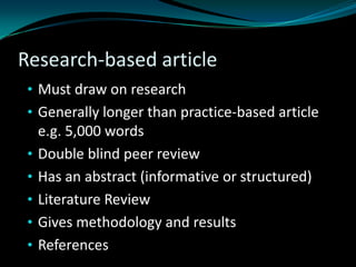 Research-based article
• Must draw on research
• Generally longer than practice-based article
e.g. 5,000 words
• Double blind peer review
• Has an abstract (informative or structured)
• Literature Review
• Gives methodology and results
• References
 