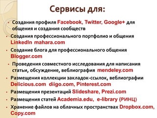 Сервисы для:
• Создания профиля Facebook, Twitter, Google+ для
общения и создания сообществ
• Создания профессионального портфолио и общения
LinkedIn mahara.com
• Создание блога для профессионального общения
Blogger.com
• Проведения совместного исследования для написания
статьи, обсуждение, веблиография mendeley.com
• Размещения коллекции закладок-ссылок, веблиографии
Delicious.com diigo.com, Pinterest.com
• Размещения презентаций Slideshare, Prezi.com
• Размещения статей Academia.edu, e-library (РИНЦ)
• Хранение файлов на облачных пространствах Dropbox.com,
Copy.com
 