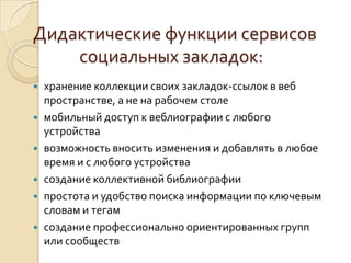 Дидактические функции сервисов
социальных закладок:
 хранение коллекции своих закладок-ссылок в веб
пространстве, а не на рабочем столе
 мобильный доступ к веблиографии с любого
устройства
 возможность вносить изменения и добавлять в любое
время и с любого устройства
 создание коллективной библиографии
 простота и удобство поиска информации по ключевым
словам и тегам
 создание профессионально ориентированных групп
или сообществ
 