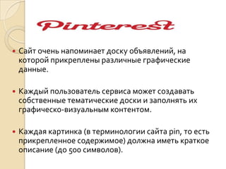 .
 Сайт очень напоминает доску объявлений, на
которой прикреплены различные графические
данные.
 Каждый пользователь сервиса может создавать
собственные тематические доски и заполнять их
графическо-визуальным контентом.
 Каждая картинка (в терминологии сайта pin, то есть
прикрепленное содержимое) должна иметь краткое
описание (до 500 символов).
 
