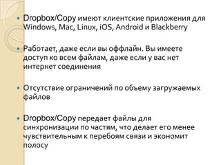  Dropbox/Copy имеют клиентские приложения для
Windows, Mac, Linux, iOS, Android и Blackberry
 Работает, даже если вы оффлайн. Вы имеете
доступ ко всем файлам, даже если у вас нет
интернет соединения
 Отсутствие ограничений по объему загружаемых
файлов
 Dropbox/Copy передает файлы для
синхронизации по частям, что делает его менее
чувствительным к перебоям связи и экономит
полосу
 