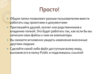 Просто!
 Общие папки позволяют разным пользователям вместе
работать над проектами и документами
 Приглашайте друзей, коллег или родственников к
владению папкой. Это будет работать так, как если бы вы
записали свои файлы к ним на компьютеры
 Вы сможете мгновенно увидеть изменения внесенные
другими людьми
 Сделайте какой либо файл доступным всему миру,
выложив его в папку Public и поделившись ссылкой
 