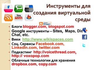 Инструменты для
создания виртуальной
среды
• Блоги blogger.com, blogspot.com
• Google инструменты – Sites, Maps, Disk,
Chat, etc.
• Вики http://www.wikispaces.com
• Соц. Сервисы Facebook.com,
LinkedIn.com, twitter.com
• Подкастинг http://voicethread.com,
http:// voxopop.com
• Облачные технологии для хранения
dropbox.com, copy.com
 