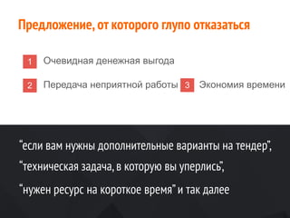 1 Очевидная денежная выгода
2 Передача неприятной работы 3 Экономия времени
Предложение,от которого глупо отказаться
“если вам нужны дополнительные варианты на тендер”,
“техническая задача,в которую вы уперлись”,
“нужен ресурс на короткое время”и так далее
 
