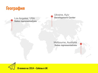 8
Ukraine, Kyiv
Development Center
В планах на 2014 –Сейлзы в UK
География
Los Angeles, USA
Sales representatives
Melbourne, Australia
Sales representatives
 