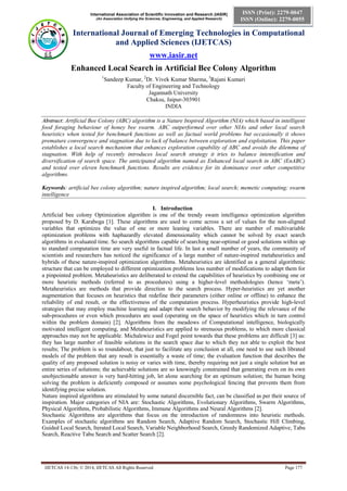 International Association of Scientific Innovation and Research (IASIR)
(An Association Unifying the Sciences, Engineering, and Applied Research)
International Journal of Emerging Technologies in Computational
and Applied Sciences (IJETCAS)
www.iasir.net
IJETCAS 14-136; © 2014, IJETCAS All Rights Reserved Page 177
ISSN (Print): 2279-0047
ISSN (Online): 2279-0055
Enhanced Local Search in Artificial Bee Colony Algorithm
1
Sandeep Kumar, 2
Dr. Vivek Kumar Sharma, 3
Rajani Kumari
Faculty of Engineering and Technology
Jagannath University
Chaksu, Jaipur-303901
INDIA
Abstract: Artificial Bee Colony (ABC) algorithm is a Nature Inspired Algorithm (NIA) which based in intelligent
food foraging behaviour of honey bee swarm. ABC outperformed over other NIAs and other local search
heuristics when tested for benchmark functions as well as factual world problems but occasionally it shows
premature convergence and stagnation due to lack of balance between exploration and exploitation. This paper
establishes a local search mechanism that enhances exploration capability of ABC and avoids the dilemma of
stagnation. With help of recently introduces local search strategy it tries to balance intensification and
diversification of search space. The anticipated algorithm named as Enhanced local search in ABC (EnABC)
and tested over eleven benchmark functions. Results are evidence for its dominance over other competitive
algorithms.
Keywords: artificial bee colony algorithm; nature inspired algorithm; local search; memetic computing; swarm
intelligence
I. Introduction
Artificial bee colony Optimization algorithm is one of the trendy swam intelligence optimization algorithm
proposed by D. Karaboga [1]. These algorithms are used to come across a set of values for the non-aligned
variables that optimizes the value of one or more leaning variables. There are number of multivariable
optimization problems with haphazardly elevated dimensionality which cannot be solved by exact search
algorithms in evaluated time. So search algorithms capable of searching near-optimal or good solutions within up
to standard computation time are very useful in factual life. In last a small number of years, the community of
scientists and researchers has noticed the significance of a large number of nature-inspired metaheuristics and
hybrids of these nature-inspired optimization algorithms. Metaheuristics are identified as a general algorithmic
structure that can be employed to different optimization problems less number of modifications to adapt them for
a pinpointed problem. Metaheuristics are deliberated to extend the capabilities of heuristics by combining one or
more heuristic methods (referred to as procedures) using a higher-level methodologies (hence ‘meta’).
Metaheuristics are methods that provide direction to the search process. Hyper-heuristics are yet another
augmentation that focuses on heuristics that redefine their parameters (either online or offline) to enhance the
reliability of end result, or the effectiveness of the computation process. Hyperheuristics provide high-level
strategies that may employ machine learning and adapt their search behavior by modifying the relevance of the
sub-procedures or even which procedures are used (operating on the space of heuristics which in turn control
within the problem domain) [2]. Algorithms from the meadows of Computational intelligence, biologically
motivated intelligent computing, and Metaheuristics are applied to strenuous problems, to which more classical
approaches may not be applicable. Michalewicz and Fogel point towards that these problems are difficult [3] as:
they has large number of feasible solutions in the search space due to which they not able to exploit the best
results; The problem is so roundabout, that just to facilitate any conclusion at all, one need to use such librated
models of the problem that any result is essentially a waste of time; the evaluation function that describes the
quality of any proposed solution is noisy or varies with time, thereby requiring not just a single solution but an
entire series of solutions; the achievable solutions are so knowingly constrained that generating even on its own
unobjectionable answer is very hard-hitting job, let alone searching for an optimum solution; the human being
solving the problem is deficiently composed or assumes some psychological fencing that prevents them from
identifying precise solution.
Nature inspired algorithms are stimulated by some natural discernible fact, can be classified as per their source of
inspiration. Major categories of NIA are: Stochastic Algorithms, Evolutionary Algorithms, Swarm Algorithms,
Physical Algorithms, Probabilistic Algorithms, Immune Algorithms and Neural Algorithms [2].
Stochastic Algorithms are algorithms that focus on the introduction of randomness into heuristic methods.
Examples of stochastic algorithms are Random Search, Adaptive Random Search, Stochastic Hill Climbing,
Guided Local Search, Iterated Local Search, Variable Neighborhood Search, Greedy Randomized Adaptive, Tabu
Search, Reactive Tabu Search and Scatter Search [2].
 