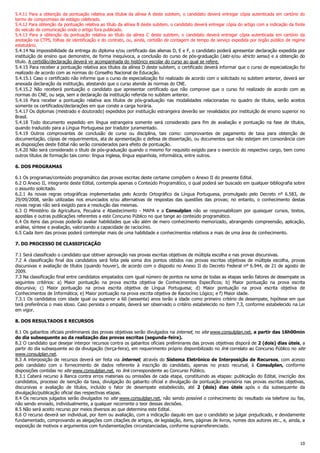 10
5.4.11 Para a obtenção da pontuação relativa aos títulos da alínea A deste subitem, o candidato deverá entregar cópia autenticada em cartório do
termo de compromisso de estágio celebrado.
5.4.12 Para obtenção da pontuação relativa ao título da alínea B deste subitem, o candidato deverá entregar cópia do artigo com a indicação da fonte
do veículo de comunicação onde o artigo fora publicado.
5.4.13 Para a obtenção da pontuação relativa ao título da alínea C deste subitem, o candidato deverá entregar cópia autenticada em cartório da
anotação na CTPS, folhas de identificação e do contrato, ou, ainda, certidão de contagem de tempo de serviço expedida por órgão público de regime
estatutário.
5.4.14 Na impossibilidade da entrega do diploma e/ou certificado das alienas D, E e F, o candidato poderá apresentar declaração expedida por
instituição de ensino que demonstre, de forma inequívoca, a conclusão do curso de pós-graduação (lato e/ou stricto sensu) e a obtenção do
título. A certidão/declaração deverá vir acompanhada do histórico escolar do curso ao qual se refere.
5.4.15 Para receber a pontuação relativa aos títulos da alínea D deste subitem, o certificado deverá informar que o curso de especialização foi
realizado de acordo com as normas do Conselho Nacional de Educação.
5.4.15.1 Caso o certificado não informe que o curso de especialização foi realizado de acordo com o solicitado no subitem anterior, deverá ser
anexada declaração da instituição, atestando que o curso atende às normas do CNE.
5.4.15.2 Não receberá pontuação o candidato que apresentar certificado que não comprove que o curso foi realizado de acordo com as
normas do CNE, ou seja, sem a declaração da instituição referida no subitem anterior.
5.4.16 Para receber a pontuação relativa aos títulos de pós-graduação nas modalidades relacionadas no quadro de títulos, serão aceitos
somente os certificados/declarações em que conste a carga horária.
5.4.17 Os diplomas (mestrado e doutorado) expedidos por instituição estrangeira deverão ser revalidados por instituição de ensino superior no
Brasil.
5.4.18 Todo documento expedido em língua estrangeira somente será considerado para fim de avaliação e pontuação na fase de títulos,
quando traduzido para a Língua Portuguesa por tradutor juramentado.
5.4.19 Outros comprovantes de conclusão de curso ou disciplina, tais como: comprovantes de pagamento de taxa para obtenção de
documentação, cópias de requerimentos, ata de apresentação e defesa de dissertação, ou documentos que não estejam em consonância com
as disposições deste Edital não serão considerados para efeito de pontuação.
5.4.20 Não será considerado o título de pós-graduação quando o mesmo for requisito exigido para o exercício do respectivo cargo, bem como
outros títulos de formação tais como: língua inglesa, língua espanhola, informática, entre outros.
6. DOS PROGRAMAS
6.1 Os programas/conteúdo programático das provas escritas deste certame compõem o Anexo II do presente Edital.
6.2 O Anexo II, integrante deste Edital, contempla apenas o Conteúdo Programático, o qual poderá ser buscado em qualquer bibliografia sobre
o assunto solicitado.
6.2.1 As novas regras ortográficas implementadas pelo Acordo Ortográfico da Língua Portuguesa, promulgado pelo Decreto nº 6.583, de
29/09/2008, serão utilizadas nos enunciados e/ou alternativas de respostas das questões das provas; no entanto, o conhecimento destas
novas regras não será exigido para a resolução das mesmas.
6.3 O Ministério da Agricultura, Pecuária e Abastecimento - MAPA e a Consulplan não se responsabilizam por quaisquer cursos, textos,
apostilas e outras publicações referentes a este Concurso Público no que tange ao conteúdo programático.
6.4 Os itens das provas poderão avaliar habilidades que vão além de mero conhecimento memorizado, abrangendo compreensão, aplicação,
análise, síntese e avaliação, valorizando a capacidade de raciocínio.
6.5 Cada item das provas poderá contemplar mais de uma habilidade e conhecimentos relativos a mais de uma área de conhecimento.
7. DO PROCESSO DE CLASSIFICAÇÃO
7.1 Será classificado o candidato que obtiver aprovação nas provas escritas objetivas de múltipla escolha e nas provas discursivas.
7.2 A classificação final dos candidatos será feita pela soma dos pontos obtidos nas provas escritas objetivas de múltipla escolha, provas
discursivas e avaliação de títulos (quando houver), de acordo com o disposto no Anexo II do Decreto Federal nº 6.944, de 21 de agosto de
2009.
7.3 Na classificação final entre candidatos empatados com igual número de pontos na soma de todas as etapas serão fatores de desempate os
seguintes critérios: a) Maior pontuação na prova escrita objetiva de Conhecimentos Específicos; b) Maior pontuação na prova escrita
discursiva; c) Maior pontuação na prova escrita objetiva de Língua Portuguesa; d) Maior pontuação na prova escrita objetiva de
Conhecimentos de Informática; e) Maior pontuação na prova escrita objetiva de Raciocínio Lógico; e f) Maior idade.
7.3.1 Os candidatos com idade igual ou superior a 60 (sessenta) anos terão a idade como primeiro critério de desempate, hipótese em que
terá preferência o mais idoso. Caso persista o empate, deverá ser observado o critério estabelecido no item 7.3, conforme estabelecido na Lei
em vigor.
8. DOS RESULTADOS E RECURSOS
8.1 Os gabaritos oficiais preliminares das provas objetivas serão divulgados na internet, no site www.consulplan.net, a partir das 16h00min
do dia subsequente ao da realização das provas escritas (segunda-feira).
8.2 O candidato que desejar interpor recursos contra os gabaritos oficiais preliminares das provas objetivas disporá de 2 (dois) dias úteis, a
partir do dia subsequente ao da divulgação (terça-feira), em requerimento próprio disponibilizado no link correlato ao Concurso Público no site
www.consulplan.net.
8.3 A interposição de recursos deverá ser feita via internet, através do Sistema Eletrônico de Interposição de Recursos, com acesso
pelo candidato com o fornecimento de dados referente à inscrição do candidato, apenas no prazo recursal, à Consulplan, conforme
disposições contidas no site www.consulplan.net, no link correspondente ao Concurso Público.
8.3.1 Caberá recurso à Banca contra erros materiais ou omissões de cada etapa, constituindo as etapas: publicação do Edital, inscrição dos
candidatos, processo de isenção da taxa, divulgação do gabarito oficial e divulgação da pontuação provisória nas provas escritas objetivas,
discursivas e avaliação de títulos, incluído o fator de desempate estabelecido, até 2 (dois) dias úteis após o dia subsequente da
divulgação/publicação oficial das respectivas etapas.
8.4 Os recursos julgados serão divulgados no site www.consulplan.net, não sendo possível o conhecimento do resultado via telefone ou fax,
não sendo enviado, individualmente, a qualquer recorrente o teor dessas decisões.
8.5 Não será aceito recurso por meios diversos ao que determina este Edital.
8.6 O recurso deverá ser individual, por item ou avaliação, com a indicação daquilo em que o candidato se julgar prejudicado, e devidamente
fundamentado, comprovando as alegações com citações de artigos, de legislação, itens, páginas de livros, nomes dos autores etc., e, ainda, a
exposição de motivos e argumentos com fundamentações circunstanciadas, conforme suprarreferenciado.
 