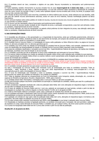 11
8.6.1 O candidato deverá ser claro, consistente e objetivo em seu pleito. Recurso inconsistente ou intempestivo será preliminarmente
indeferido.
8.7 Serão rejeitados, também, liminarmente os recursos enviados fora do prazo improrrogável de 2 (dois) dias úteis, a contar do dia
subsequente da publicação de cada etapa, ou não fundamentados, e os que não contiverem dados necessários à identificação do candidato,
como seu nome, número de inscrição e cargo. E, ainda, serão rejeitados aqueles recursos enviados pelo correio, fac-símile, ou qualquer outro
meio que não o previsto neste Edital.
8.8 A decisão da Banca Examinadora será irrecorrível, consistindo em última instância para recursos, sendo soberana em suas decisões, razão
pela qual não caberão recursos administrativos adicionais, exceto em casos de erros materiais, havendo manifestação posterior da Banca
Examinadora.
8.9 Em nenhuma hipótese serão aceitos pedidos de revisão de recursos, recursos de recursos e/ou recurso de gabarito oficial definitivo, exceto
no caso previsto no subitem anterior.
8.10 O recurso cujo teor desrespeite a Banca Examinadora será preliminarmente indeferido.
8.11 Se do exame de recursos resultar anulação de item integrante de prova, a pontuação correspondente a esse item será atribuída a todos
os candidatos, independentemente de terem recorrido.
8.12 Se houver alteração, por força de impugnações, de gabarito oficial preliminar de item integrante de provas, essa alteração valerá para
todos os candidatos, independentemente de terem recorrido.
9. DAS DISPOSIÇÕES FINAIS
9.1 A inexatidão das afirmativas, a não apresentação ou a irregularidade de documentos, ainda que verificadas posteriormente, eliminará o
candidato do Concurso Público, anulando-se todos os atos decorrentes da inscrição, sem prejuízo das sanções penais aplicáveis à falsidade de
declaração, garantido o direito ao contraditório e à ampla defesa.
9.2 O resultado final do Concurso Público e a homologação do mesmo serão publicados no Diário Oficial da União e na página do Concurso
Público no site www.consulplan.net e no site www.agricultura.gov.br.
9.3 O candidato cujo nome conste nas relações de homologação do resultado final do Concurso Público, será nomeado, obedecendo à estrita
ordem de classificação nas áreas/localidades de lotação no resultado final do Concurso Público associado a esta homologação.
9.4 A posse dos candidatos classificados e nomeados ocorrerá nas SFAs – Superintendências Federais de Agricultura, nas capitais das Unidades
da Federação, escolhidas como local de lotação no ato da inscrição.
9.4.1 O candidato convocado que não se apresentar no local e prazo estabelecidos será eliminado do Concurso Público.
9.4.2 Os exames médicos solicitados por ocasião da realização da inspeção médica oficial, serão realizados pelo candidato às suas expensas.
9.4.3 A regulamentação da inspeção médica oficial e os exames médicos a serem apresentados serão divulgados após edição de ato normativo
quando da nomeação dos candidatos.
9.4.4 A não apresentação de exames e/ou documentos acarretará a ELIMINAÇÃO do candidato deste Concurso Público.
9.5 Após a nomeação e a posse o candidato iniciará o estágio probatório de 3 (três) anos, período no qual não terá direito a requerer remoção para
área/localidade distinta da escolhida no momento da inscrição no Concurso Público, contudo, será admitida, a qualquer tempo a remoção por ofício de
que trata o Inciso I do art. 36 da Lei Federal nº 8.112, de 11 de dezembro de 1990.
9.5.1 O candidato nomeado apresentar-se-á para posse e exercício às suas expensas.
9.6 Após a homologação do Concurso Público será ministrado Curso de Ambientação para todos os candidatos nomeados. Todas as
informações – datas, disciplinas e locais, relativas a este curso serão disponibilizadas no endereço www.consulplan.net e no sítio
www.agricultura.gov.br, após a homologação do Concurso Público.
9.6.1 O Curso de Ambientação será ministrado a todos os candidatos nomeados e ocorrerá nas SFAs – Superintendências Federais
Agropecuárias nas capitais das Unidades da Federação e nas unidades do LANAGRO.
9.6.2 Todas as despesas referentes ao comparecimento ao Curso de Ambientação, como transporte, estadia, alimentação, etc., correrão as
expensas do Ministério da Agricultura, Pecuária e Abastecimento - MAPA, após o exercício.
9.7 O candidato deverá obter informações e orientações sobre o Concurso Público no site www.consulplan.net.
9.8 Não será fornecido qualquer documento comprobatório de aprovação ou classificação do candidato, valendo para esse fim a publicação em
Diário Oficial da União.
9.9 Será considerada a legislação atualizada até a data de publicação deste Edital, bem como alterações em dispositivos legais e normativos
até esta data na avaliação nas provas escritas.
9.10 O prazo de validade do Concurso Público será de 1 (um) ano, podendo ser prorrogado por igual período, contado a partir da data de
homologação do resultado final, conforme disposto no Decreto Federal nº 6.944, de 21 de agosto de 2009.
9.11 Todas as informações relativas à nomeação e posse, após a publicação do resultado final, deverão ser obtidas junto ao MAPA.
9.12 Os candidatos aprovados e classificados neste Concurso Público devem manter atualizados seus endereços perante o MAPA, sendo de sua
responsabilidade os prejuízos decorrentes da não atualização desta informação.
9.13 Legislação com entrada em vigor após a data de publicação deste edital, bem como, alterações em dispositivos legais e normativos a ele
posteriores, não serão objeto de avaliação nas provas do Concurso Público.
9.14 Os casos omissos serão resolvidos conjuntamente pelo MAPA e pela Consulplan no que tange à realização deste Concurso Público.
9.15 Ressalvadas as hipóteses previstas na legislação pertinente, ao candidato convocado para a nomeação, não será permitido o adiamento
da investidura no cargo, sendo eliminado do Concurso Público o candidato que, por qualquer motivo, não tomar posse quando convocado.
9.16 O prazo de impugnação deste Edital será de 5 (cinco) dias corridos a partir da sua data de publicação.
Brasília/DF, 21 de janeiro de 2014.
JOSÉ GERARDO FONTELLES
 
