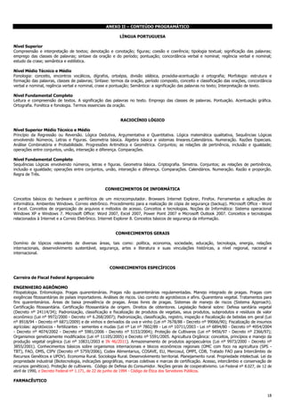 18
ANEXO II – CONTEÚDO PROGRAMÁTICO
LÍNGUA PORTUGUESA
Nível Superior
Compreensão e interpretação de textos; denotação e conotação; figuras; coesão e coerência; tipologia textual; significação das palavras;
emprego das classes de palavras; sintaxe da oração e do período; pontuação; concordância verbal e nominal; regência verbal e nominal;
estudo da crase; semântica e estilística.
Nível Médio Técnico e Médio
Fonologia: conceito, encontros vocálicos, dígrafos, ortoépia, divisão silábica, prosódia-acentuação e ortografia; Morfologia: estrutura e
formação das palavras, classes de palavras; Sintaxe: termos da oração, período composto, conceito e classificação das orações, concordância
verbal e nominal, regência verbal e nominal, crase e pontuação; Semântica: a significação das palavras no texto; Interpretação de texto.
Nível Fundamental Completo
Leitura e compreensão de textos. A significação das palavras no texto. Emprego das classes de palavras. Pontuação. Acentuação gráfica.
Ortografia. Fonética e fonologia. Termos essenciais da oração.
RACIOCÍNIO LÓGICO
Nível Superior Médio Técnico e Médio
Princípio da Regressão ou Reversão. Lógica Dedutiva, Argumentativa e Quantitativa. Lógica matemática qualitativa, Sequências Lógicas
envolvendo Números, Letras e Figuras. Geometria básica. Álgebra básica e sistemas lineares.Calendários. Numeração. Razões Especiais.
Análise Combinatória e Probabilidade. Progressões Aritmética e Geométrica. Conjuntos; as relações de pertinência, inclusão e igualdade;
operações entre conjuntos, união, interseção e diferença. Comparações.
Nível Fundamental Completo
Sequências Lógicas envolvendo números, letras e figuras. Geometria básica. Criptografia. Simetria. Conjuntos; as relações de pertinência,
inclusão e igualdade; operações entre conjuntos, união, interseção e diferença. Comparações. Calendários. Numeração. Razão e proporção.
Regra de Três.
CONHECIMENTOS DE INFORMÁTICA
Conceitos básicos do hardware e periféricos de um microcomputador. Browsers Internet Explorer, Firefox. Ferramentas e aplicações de
informática. Ambientes Windows. Correio eletrônico. Procedimento para a realização de cópia de segurança (backup). Microsoft Office - Word
e Excel. Conceitos de organização de arquivos e métodos de acesso. Conceitos e tecnologias. Noções de Informática: Sistema operacional
Windows XP e Windows 7. Microsoft Office: Word 2007, Excel 2007, Power Point 2007 e Microsoft Outlook 2007. Conceitos e tecnologias
relacionados à Internet e a Correio Eletrônico. Internet Explorer 8. Conceitos básicos de segurança da informação.
CONHECIMENTOS GERAIS
Domínio de tópicos relevantes de diversas áreas, tais como: política, economia, sociedade, educação, tecnologia, energia, relações
internacionais, desenvolvimento sustentável, segurança, artes e literatura e suas vinculações históricas, a nível regional, nacional e
internacional.
CONHECIMENTOS ESPECÍFICOS
Carreira de Fiscal Federal Agropecuário
ENGENHEIRO AGRÔNOMO
Fitopatologia. Entomologia. Pragas quarentenárias. Pragas não quarentenárias regulamentadas. Manejo integrado de pragas. Pragas com
exigências fitossanitárias de países importadores. Análises de riscos. Uso correto de agrotóxicos e afins. Quarentena vegetal. Tratamentos para
fins quarentenários. Áreas de baixa prevalência de pragas. Áreas livres de pragas. Sistemas de manejo de riscos (Sistema Approach).
Certificação fitossanitária. Certificação fitossanitária de origem. Direitos de obtentores. Legislação federal sobre: Defesa sanitária vegetal
(Decreto nº 24114/34); Padronização, classificação e fiscalização de produtos de vegetais, seus produtos, subprodutos e resíduos de valor
econômico (Lei nº 9972/2000 - Decreto nº 6.268/2007); Padronização, classificação, registro, inspeção e fiscalização de bebidas em geral (Lei
nº 8918/94 - Decreto nº 6871/2009) e de vinhos e derivados da uva e vinho (Lei nº 7678/88 - Decreto nº 99066/90); Fiscalização de insumos
agrícolas: agrotóxicos - fertilizantes - sementes e mudas (Lei nº Lei nº 7802/89 - Lei nº 10711/2003 - Lei nº 6894/80 - Decreto nº 4954/2004
- Decreto nº 4074/2002 - Decreto nº 5981/2006 - Decreto nº 5153/2004); Proteção de Cultivares (Lei nº 9456/97 - Decreto nº 2366/97);
Organismos geneticamente modificados (Lei nº 11105/2005) e Decreto nº 5591/2005. Agricultura Orgânica: conceitos, princípios e manejo da
produção vegetal orgânica (Lei nº 10831/2003 e IN 46/2011). Armazenamento de produtos agropecuários (Lei nº 9973/2000 - Decreto nº
3855/2001). Conhecimentos básicos sobre organismos internacionais e blocos econômicos regionais (OMC com foco na agricultura (SPS -
TBT), FAO, OMS, CIPV (Decreto nº 5759/2006), Codex Alimentarius, COSAVE, EU, Mercosul, OMPI, CDB, Tratado FAO para Intercâmbio de
Recursos Genéticos e UPOV). Economia Rural. Sociologia Rural. Desenvolvimento territorial. Planejamento rural. Propriedade intelectual. Lei da
propriedade industrial (Biotecnologia, indicações geográficas, marcas coletivas e marcas de certificação. Acesso, intercâmbio e conservação de
recursos genéticos). Proteção de cultivares. Código de Defesa do Consumidor. Noções gerais de cooperativismo. Lei Federal nº 8.027, de 12 de
abril de 1990, e Decreto Federal nº 1.171, de 22 de junho de 1994 - Código de Ética dos Servidores Públicos.
FARMACÊUTICO
 