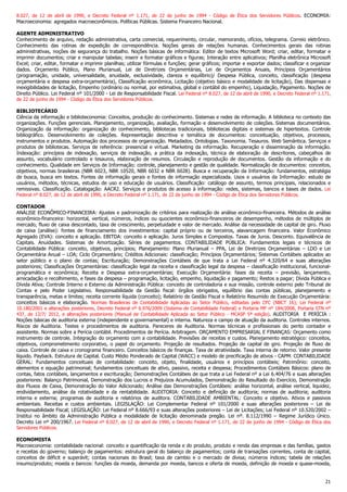 21
8.027, de 12 de abril de 1990, e Decreto Federal nº 1.171, de 22 de junho de 1994 - Código de Ética dos Servidores Públicos. ECONOMIA:
Macroeconomia: agregados macroeconômicos. Políticas Públicas. Sistema Financeiro Nacional.
AGENTE ADMINISTRATIVO
Conhecimento de arquivo, redação administrativa, carta comercial, requerimento, circular, memorando, ofícios, telegrama. Correio eletrônico.
Conhecimento das rotinas de expedição de correspondência. Noções gerais de relações humanas. Conhecimentos gerais das rotinas
administrativas, noções de segurança do trabalho. Noções básicas de informática: Editor de textos Microsoft Word; criar, editar, formatar e
imprimir documentos; criar e manipular tabelas; inserir e formatar gráficos e figuras; Interação entre aplicativos; Planilha eletrônica Microsoft
Excel; criar, editar, formatar e imprimir planilhas; utilizar fórmulas e funções; gerar gráficos; importar e exportar dados; classificar e organizar
dados. Orçamento Público, Plano Plurianual, Lei de Diretrizes Orçamentárias, Lei de Orçamentos Anuais, Princípios Orçamentários
(programação, unidade, universalidade, anuidade, exclusividade, clareza e equilíbrio)/ Despesa Pública, conceito, classificação (despesa
orçamentária e despesa extra-orçamentária), Classificação econômica, Licitação (objetivo básico e modalidade de licitação), Das dispensas e
inexigibilidades de licitação, Empenho (ordinário ou normal, por estimativa, global e contábil do empenho), Liquidação, Pagamento. Noções de
Direito Público. Lei Federal nº 101/2000 - Lei de Responsabilidade Fiscal. Lei Federal nº 8.027, de 12 de abril de 1990, e Decreto Federal nº 1.171,
de 22 de junho de 1994 - Código de Ética dos Servidores Públicos.
BIBLIOTECÁRIO
Ciência da informação e biblioteconomia: Conceitos, produção do conhecimento. Sistemas e redes de informação. A biblioteca no contexto das
organizações. Funções gerenciais. Planejamento, organização, avaliação, formação e desenvolvimento de coleções. Sistemas documentários.
Organização da informação: organização do conhecimento, bibliotecas tradicionais, bibliotecas digitais e sistemas de hipertextos. Controle
bibliográfico. Desenvolvimento de coleções. Representação descritiva e temática de documentos: conceituação, objetivos, processos,
instrumentos e produtos. Automação dos processos de organização. Metadados. Ontologias. Taxonomia. Tesauros. Web Semântica. Serviços e
produtos de bibliotecas. Serviços de referência: presencial e virtual. Marketing da informação. Recuperação e disseminação da informação.
Indexação: princípios de indexação, serviços de indexação, a prática da indexação, técnica de elaboração de descritores, cabeçalhos de
assunto, vocabulário controlado e tesauros, elaboração de resumos. Circulação e reprodução de documentos. Gestão da informação e do
conhecimento. Qualidade em Serviços de Informação: controle, planejamento e gestão de qualidade. Normalização de documentos: conceitos,
objetivos, normas brasileiras (NBR 6023, NBR 10520, NBR 6032 e NBR 6028). Busca e recuperação da Informação: fundamentos, estratégia
de busca, busca em textos. Fontes de informação gerais e fontes de informação especializada. Usos e usuários da Informação: estudo de
usuários, métodos, técnicas, estudos de uso e educação de usuários. Classificação: catálogo de assunto, termos principais, relacionados e
remissivas. Classificação. Catalogação: AACR2. Serviços e produtos de acesso à informação: redes, sistemas, bancos e bases de dados. Lei
Federal nº 8.027, de 12 de abril de 1990, e Decreto Federal nº 1.171, de 22 de junho de 1994 - Código de Ética dos Servidores Públicos.
CONTADOR
ANÁLISE ECONÔMICO-FINANCEIRA: Ajustes e padronização de critérios para realização de análise econômico-financeira. Métodos de análise
econômico-financeira: horizontal, vertical, números, índices ou quocientes econômico-financeiros de desempenho, métodos de múltiplos de
mercado, fluxo de caixa descontado, taxa de crescimento, perpetuidade e valor de mercado. Análise da necessidade de capital de giro. Fluxo
de caixa (análise): fontes de financiamento dos investimentos: capital próprio ou de terceiros, alavancagem financeira. Valor Econômico
Agregado (EVA): conceito e aplicação. EBITDA: conceito e aplicação. Juros Simples e Compostos. Taxas de Juros. Desconto. Equivalência de
Capitais. Anuidades. Sistemas de Amortização. Séries de pagamentos. CONTABILIDADE PÚBLICA: Fundamentos legais e técnicos de
Contabilidade Pública: conceito, objetivos, princípios; Planejamento: Plano Plurianual – PPA, Lei de Diretrizes Orçamentárias – LDO e Lei
Orçamentária Anual – LOA; Ciclo Orçamentário; Créditos Adicionais: classificação; Princípios Orçamentários; Sistemas Contábeis aplicados ao
setor público e o plano de contas; Escrituração; Demonstrações Contábeis de que trata a Lei Federal nº 4.320/64 e suas alterações
posteriores; Classificações Orçamentárias: classificação legal da receita e classificação legal da despesa – classificação institucional, funcional-
programática e econômica; Receita e Despesa extra-orçamentárias; Execução Orçamentária: fases da receita – previsão, lançamento,
arrecadação e recolhimento, e fases da despesa – programação, licitação, empenho, liquidação e pagamento; Restos a pagar; Dívida Pública e
Dívida Ativa; Controle Interno e Externo da Administração Pública: conceito de controladoria e sua missão, controle externo pelo Tribunal de
Contas e pelo Poder Legislativo. Responsabilidade da Gestão fiscal: órgãos obrigados, equilíbrio das contas públicas, planejamento e
transparência, metas e limites; receita corrente líquida (conceito); Relatório de Gestão Fiscal e Relatório Resumido de Execução Orçamentária:
conceitos básicos e elaboração. Normas Brasileiras de Contabilidade Aplicadas ao Setor Público, editadas pelo CFC (NBCT 16); Lei Federal nº
10.180/2001 e alterações posteriores, Decreto Federal nº 6.976/2009 (Sistema de Contabilidade Federal) e Portaria MF nº 184/2008, Portaria STN nº
437, de 12/7/ 2012, e alterações posteriores (Manual de Contabilidade Aplicada ao Setor Público - MCASP 5ª edição). AUDITORIA E PERÍCIA :
Noções básicas de auditoria externa (independente e governamental) e interna. Natureza e campo de atuação da auditoria. Controles internos.
Riscos de Auditoria. Testes e procedimentos de auditoria. Pareceres de Auditoria. Normas técnicas e profissionais do perito contador e
assistente. Normas sobre a Perícia contábil. Procedimentos de Perícia. Arbitragem. ORÇAMENTO EMPRESARIAL E FINANÇAS: Orçamento como
instrumento de controle. Integração do orçamento com a contabilidade. Previsões de receitas e custos. Planejamento estratégico: conceitos,
objetivos, comprometimento corporativo, o papel do orçamento. Projeção de resultados. Projeção de capital de giro. Projeção de fluxo de
caixa. Controle de caixa e cronograma financeiro. Conceitos básicos de finanças. Taxa de atratividade. Taxa interna de retorno. Valor presente
líquido. Payback. Estrutura de Capital. Custo Médio Ponderado de Capital (WACC) e modelo de precificação de ativos - CAPM. CONTABILIDADE
GERAL: Fundamentos conceituais de contabilidade: conceito, objeto, finalidade, usuários e princípios contábeis; Patrimônio: conceito,
elementos e equação patrimonial; fundamentos conceituais de ativo, passivo, receita e despesa; Procedimentos Contábeis Básicos: plano de
contas, fatos contábeis, lançamentos e escrituração; Demonstrações Contábeis de que trata a Lei Federal nº a Lei 6.404/76 e suas alterações
posteriores: Balanço Patrimonial, Demonstração dos Lucros e Prejuízos Acumulados, Demonstração do Resultado do Exercício, Demonstração
dos Fluxos de Caixa, Demonstração do Valor Adicionado; Análise das Demonstrações Contábeis: análise horizontal, análise vertical, liquidez,
endividamento, análise da rotatividade e da rentabilidade. AUDITORIA: Conceito e definição de auditoria; normas de auditoria; auditoria
interna e externa; programas de auditoria e relatórios de auditora. CONTABILIDADE AMBIENTAL: Conceito e objetivo. Ativos e passivos
ambientais. Receitas e custos ambientais. LEGISLAÇÃO: Lei Complementar Federal nº 101/2000 e suas alterações posteriores – Lei de
Responsabilidade Fiscal; LEGISLAÇÃO: Lei Federal nº 8.666/93 e suas alterações posteriores – Lei de Licitações; Lei Federal nº 10.520/2002 –
Institui no âmbito da Administração Pública a modalidade de licitação denominada pregão. Lei nº. 8.112/1990 – Regime Jurídico Único.
Decreto Lei nº 200/1967. Lei Federal nº 8.027, de 12 de abril de 1990, e Decreto Federal nº 1.171, de 22 de junho de 1994 - Código de Ética dos
Servidores Públicos.
ECONOMISTA
Macroeconomia: contabilidade nacional: conceito e quantificação da renda e do produto, produto e renda das empresas e das famílias, gastos
e receitas do governo; balanço de pagamentos: estrutura geral do balanço de pagamentos; conta de transações correntes, conta de capital,
conceitos de déficit e superávit; contas nacionais do Brasil; taxa de cambio e o mercado de divisa; números índices; tabela de relações
insumo/produto; moeda e bancos: funções da moeda, demanda por moeda, bancos e oferta de moeda, definição de moeda e quase-moeda,
 