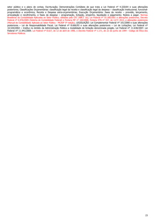 23
setor público e o plano de contas; Escrituração; Demonstrações Contábeis de que trata a Lei Federal nº 4.320/64 e suas alterações
posteriores; Classificações Orçamentárias: classificação legal da receita e classificação legal da despesa – classificação institucional, funcional-
programática e econômica; Receita e Despesa extra-orçamentárias; Execução Orçamentária: fases da receita – previsão, lançamento,
arrecadação e recolhimento, e fases da despesa – programação, licitação, empenho, liquidação e pagamento; Restos a pagar. Normas
Brasileiras de Contabilidade Aplicadas ao Setor Público, editadas pelo CFC (NBCT 16); Lei Federal nº 10.180/2001 e alterações posteriores, Decreto
Federal nº 6.976/2009 (Sistema de Contabilidade Federal) e Portaria MF nº 184/2008, Portaria STN nº 437, de 12/7/ 2012, e alterações posteriores
(Manual de Contabilidade Aplicada ao Setor Público - MCASP 5ª edição). LEGISLAÇÃO: Lei Complementar Federal nº 101/2000 e suas alterações
posteriores – Lei de Responsabilidade Fiscal; Lei Federal nº 8.666/93 e suas alterações posteriores – Lei de Licitações; Lei Federal nº
10.520/2002 – Institui no âmbito da Administração Pública a modalidade de licitação denominada pregão. Lei Federal nº 11.638/2007. Lei
Federal nº 11.941/2009. Lei Federal nº 8.027, de 12 de abril de 1990, e Decreto Federal nº 1.171, de 22 de junho de 1994 - Código de Ética dos
Servidores Públicos.
 