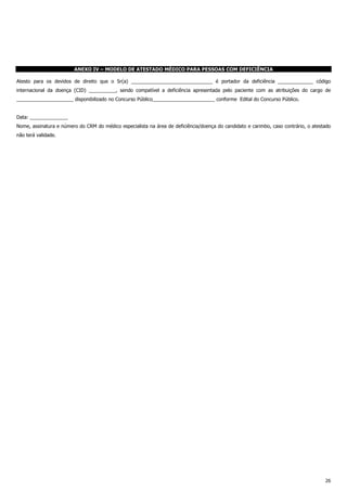 26
ANEXO IV – MODELO DE ATESTADO MÉDICO PARA PESSOAS COM DEFICIÊNCIA
Atesto para os devidos de direito que o Sr(a) ______________________________ é portador da deficiência _____________ código
internacional da doença (CID) __________, sendo compatível a deficiência apresentada pelo paciente com as atribuições do cargo de
_____________________ disponibilizado no Concurso Público_______________________ conforme Edital do Concurso Público.
Data: ______________
Nome, assinatura e número do CRM do médico especialista na área de deficiência/doença do candidato e carimbo, caso contrário, o atestado
não terá validade.
 