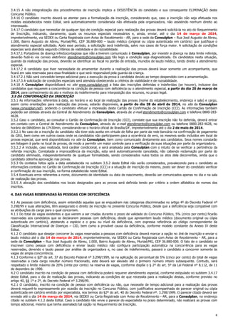 4
3.4.15 A não integralização dos procedimentos de inscrição implica a DESISTÊNCIA do candidato e sua consequente ELIMINAÇÃO deste
Concurso Público.
3.4.16 O candidato inscrito deverá se atentar para a formalização da inscrição, considerando que, caso a inscrição não seja efetuada nos
moldes estabelecidos neste Edital, será automaticamente considerada não efetivada pela organizadora, não assistindo nenhum direito ao
interessado.
3.4.17 O candidato que necessitar de qualquer tipo de condição especial para realização das provas deverá solicitá-la no ato do Requerimento
de Inscrição, indicando, claramente, quais os recursos especiais necessários e, ainda, enviar, até o dia 14 de março de 2014,
impreterivelmente, via SEDEX ou Carta Registrada com Aviso de Recebimento - AR, para a sede da Consulplan – Rua José Augusto de Abreu,
1.000, Bairro Augusto de Abreu, Muriaé/MG, CEP 36.880-000 – laudo médico (original ou cópia autenticada em cartório) que justifique o
atendimento especial solicitado. Após esse período, a solicitação será indeferida, salvo nos casos de força maior. A solicitação de condições
especiais será atendida segundo critérios de viabilidade e de razoabilidade.
3.4.17.1 Portadores de doença infectocontagiosa que não a tiverem comunicado à Consulplan, por inexistir a doença na data limite referida,
deverão fazê-lo via correio eletrônico atendimento@consulplan.com tão logo a condição seja diagnosticada. Os candidatos nesta situação,
quando da realização das provas, deverão se identificar ao fiscal no portão de entrada, munidos de laudo médico, tendo direito a atendimento
especial.
3.4.17.2 A candidata que tiver necessidade de amamentar durante a realização das provas deverá levar somente um acompanhante, que
ficará em sala reservada para essa finalidade e que será responsável pela guarda da criança.
3.4.17.2.1 Não será concedido tempo adicional para a execução da prova à candidata devido ao tempo despendido com a amamentação.
3.4.17.3 A solicitação de condições especiais será atendida obedecendo a critérios de viabilidade e de razoabilidade.
3.4.18 A Consulplan disponibilizará no site www.consulplan.net a lista das inscrições deferidas e indeferidas (se houver), inclusive dos
candidatos que requerem a concorrência na condição de pessoa com deficiência ou o atendimento especial, a partir do dia 20 de março de
2014, para conhecimento do ato e motivos do indeferimento para interposição dos recursos, no prazo legal.
3.5 DA CONFIRMAÇÃO DA INSCRIÇÃO
3.5.1 As informações referentes à data, ao horário e ao local de realização das provas (nome do estabelecimento, endereço e sala) e cargo,
assim como orientações para realização das provas, estarão disponíveis, a partir do dia 28 de abril de 2014, no site da Consulplan
(www.consulplan.net), podendo o candidato efetuar a impressão deste Cartão de Confirmação de Inscrição (CCI). As informações também
poderão ser obtidas através da Central de Atendimento da Consulplan, através de e-mail atendimento@consulplan.com e telefone 0800-283-
4628.
3.5.2 Caso o candidato, ao consultar o Cartão de Confirmação de Inscrição (CCI), constate que sua inscrição não foi deferida, deverá entrar
em contato com a Central de Atendimento da Consulplan, através de e-mail atendimento@consulplan.com ou telefone 0800-283-4628, no
horário de 08h00min às 17h30min, considerando-se o horário oficial de Brasília/DF, impreterivelmente até o dia 2 de maio de 2014.
3.5.2.1 No caso de a inscrição do candidato não tiver sido aceita em virtude de falha por parte da rede bancária na confirmação de pagamento
da GRU, bem como em outros casos onde os candidatos não participarem para a ocorrência do erro, os mesmos serão incluídos em local de
provas especial, que será disponibilizado no site da Consulplan, bem como comunicado diretamente aos candidatos. Seus nomes constarão
em listagem à parte no local de provas, de modo a permitir um maior controle para a verificação de suas situações por parte da organizadora.
3.5.2.2 A inclusão, caso realizada, terá caráter condicional, e será analisada pela Consulplan com o intuito de se verificar a pertinência da
referida inscrição. Constatada a improcedência da inscrição, esta será automaticamente cancelada, não cabendo reclamação por parte do
candidato eliminado, independentemente de qualquer formalidade, sendo considerados nulos todos os atos dela decorrentes, ainda que o
candidato obtenha aprovação nas provas.
3.5.3 Os contatos feitos após a data estabelecida no subitem 3.5.2 deste Edital não serão considerados, prevalecendo para o candidato as
informações contidas no Cartão de Confirmação de Inscrição (CCI) e a situação de inscrição do mesmo, posto ser dever do candidato verificar
a confirmação de sua inscrição, na forma estabelecida neste Edital.
3.5.4 Eventuais erros referentes a nome, documento de identidade ou data de nascimento, deverão ser comunicados apenas no dia e na sala
de realização das provas.
3.5.5 A alocação dos candidatos nos locais designados para as provas será definida tendo por critério a ordem alfabética de nomes dos
inscritos.
4. DAS VAGAS RESERVADAS ÀS PESSOAS COM DEFICIÊNCIA
4.1 As pessoas com deficiência, assim entendido aquelas que se enquadram nas categorias discriminadas no artigo 4º do Decreto Federal nº
3.298/99 e suas alterações, têm assegurado o direito de inscrição no presente Concurso Público, desde que a deficiência seja compatível com
as atribuições do cargo para o qual concorram.
4.1.1 Do total de vagas existentes e que vierem a ser criadas durante o prazo de validade do Concurso Público, 5% (cinco por cento) ficarão
reservadas aos candidatos que se declararem pessoas com deficiência, desde que apresentem laudo médico (documento original ou cópia
autenticada em cartório), atestando a espécie e o grau ou nível da deficiência, com expressa referência ao código correspondente da
Classificação Internacional de Doenças – CID, bem como a provável causa da deficiência, conforme modelo constante do Anexo IV deste
Edital.
4.1.2 O candidato que desejar concorrer às vagas reservadas a pessoas com deficiência deverá marcar a opção no link de inscrição e enviar o
laudo médico até o dia 14 de março de 2014, impreterivelmente, via SEDEX ou Carta Registrada com Aviso de Recebimento - AR, para a
sede da Consulplan – Rua José Augusto de Abreu, 1.000, Bairro Augusto de Abreu, Muriaé/MG, CEP 36.880-000. O fato de o candidato se
inscrever como pessoa com deficiência e enviar laudo médico não configura participação automática na concorrência para as vagas
reservadas, devendo o laudo passar por análise da organizadora e, no caso de indeferimento, passará o candidato a concorrer somente às
vagas de ampla concorrência.
4.1.3 Conforme o §2º do art. 37 do Decreto Federal nº 3.298/1999, se na aplicação do percentual de 5% (cinco por cento) do total de vagas
reservadas a cada cargo resultar número fracionado, este deverá ser elevado até o primeiro número inteiro subsequente. Contudo, será
respeitado o limite máximo de 20% (vinte por cento) na reserva de vagas, conforme dispõe o § 2º do art. 5º da Lei Federal nº 8.112, de 11
de dezembro de 1990.
4.2 O candidato inscrito na condição de pessoa com deficiência poderá requerer atendimento especial, conforme estipulado no subitem 3.4.17
deste Edital, para o dia de realização das provas, indicando as condições de que necessita para a realização destas, conforme previsto no
artigo 40, §§ 1º e 2º, do Decreto Federal nº 3.298/99.
4.2.1 O candidato, inscrito na condição de pessoa com deficiência ou não, que necessite de tempo adicional para a realização das provas
deverá requerê-lo expressamente por ocasião da inscrição no Concurso Público, com justificativa acompanhada de parecer original ou cópia
autenticada em cartório emitido por especialista, nos termos do §2º do art. 40 do Decreto Federal nº. 3.298/1999. O parecer citado deverá ser
enviado até o dia 14 de março de 2014, via SEDEX ou Carta Registrada com Aviso de Recebimento - AR, para a Consulplan, no endereço
citado no subitem 4.1.2 deste Edital. Caso o candidato não envie o parecer do especialista no prazo determinado, não realizará as provas com
tempo adicional, mesmo que tenha assinalado tal opção no Requerimento de Inscrição.
 