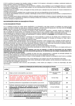 9
5.3.20 A ocorrência de quaisquer das situações contidas no subitem 5.3.18 implicará a eliminação do candidato, constituindo tentativa de
fraude, garantido o direito ao contraditório e à ampla defesa.
5.3.20.1 Se, a qualquer tempo, for constatado, por meio eletrônico, estatístico, visual, grafológico ou por investigação policial, ter o candidato
se utilizado de processo ilícito, suas provas serão anuladas e ele será automaticamente eliminado do Concurso Público, garantido o direito ao
contraditório e à ampla defesa.
5.3.21 Não haverá, por qualquer motivo, prorrogação do tempo previsto para a aplicação das provas escritas em virtude de afastamento de
candidato da sala de provas.
5.3.22 Não será permitido ao candidato fumar na sala de provas, bem como nas dependências do local de aplicação.
5.3.23 São de responsabilidade exclusiva do candidato a identificação correta do local de realização das provas escritas e o comparecimento no
horário determinado.
5.3.23.1 O candidato deverá observar atentamente o Edital de publicação especificando os horários e locais de realização das provas, inclusive
estando atento quanto à possibilidade da existência de endereços similares e/ou homônimos. É recomendável, ainda, visitar com antecedência
o local de realização da respectiva prova.
DAS DISPOSIÇÕES ACERCA DA AVALIAÇÃO DE TÍTULOS
5.4 DA AVALIAÇÃO DE TÍTULOS
5.4.1 A avaliação de títulos tem caráter apenas classificatório e se submeterão a esta etapa somente os candidatos aos cargos de nível
superior com opção de lotação nas vagas para as unidades do LANAGRO - Laboratório Nacional Agropecuário. Esta etapa valerá até 10 (dez)
pontos, ainda que a soma dos valores dos títulos apresentados seja superior a esse valor.
5.4.2 Os títulos, acompanhados do Formulário de Entrega de Títulos devidamente preenchido e assinado, deverão ser entregues na
data de realização das provas escritas, na Coordenação do local de provas em que o candidato realizar a prova, apenas após o término do
tempo estipulado para a realização da mesma, onde haverá envelopes próprios à disposição dos candidatos interessados para entrega.
5.4.2.1 O Formulário de Entrega de Títulos será disponibilizado no endereço eletrônico da Consulplan (www.consulplan.net) juntamente
com Cartão de Confirmação de Inscrição (CCI).
5.4.2.2 No momento da entrega dos títulos, o Coordenador do Local de Aplicação, ou pessoa por ele indicada, fará a conferência entre o
número de documentos (folhas) entregues pelo candidato e o quantitativo assinalado no Formulário de Entrega de Títulos. Após a
conferência, o candidato receberá o Protocolo de Entrega dos Títulos.
5.4.2.3 O candidato deverá, obrigatoriamente, estar de posse dos documentos a serem entregues para a avaliação de títulos quando do
ingresso no local de provas. Não será admitido, no dia de realização do Concurso, que o candidato se retire do local de provas, mesmo que
este já tenha terminado sua prova, para buscar documentos referentes a títulos ou que receba estes documentos de pessoas estranhas
ao certame, mesmo que estas estejam fora do perímetro do local de realização das provas.
5.4.3 Somente serão avaliados os títulos dos candidatos aprovados nas provas escritas objetivas e discursivas.
5.4.4 Os candidatos deverão entregar cópias dos documentos autenticadas em Cartório de Notas, ou até mesmo a via original, sendo que os
mesmos não serão devolvidos em hipótese alguma.
5.4.5 Não serão consideradas, em nenhuma hipótese, para fins de avaliação, as cópias de documentos que não estejam
autenticadas por Cartório de Notas, bem como documentos gerados por via eletrônica que não estejam acompanhados com o
respectivo mecanismo de autenticação.
5.4.6 A entrega dos documentos referentes à avaliação de títulos não induz, necessariamente, a atribuição da pontuação pleiteada. Os
documentos serão analisados por Comissão Avaliadora de acordo com as normas estabelecidas neste Edital.
5.4.7 A não apresentação dos títulos na forma, no prazo e no local estipulado no Edital, importará na atribuição de nota 0 (zero) ao candidato
na fase de avaliação de títulos.
5.4.7.1 Não serão aceitos títulos encaminhados via fax, correio eletrônico ou por qualquer outro meio não especificado neste Edital.
5.4.8 Os títulos especificados neste Edital deverão conter timbre, identificação do órgão expedidor, carimbo, assinatura do responsável e data.
5.4.9 Cada título será considerado uma única vez.
5.4.10 Os títulos considerados neste Concurso, suas pontuações, o limite máximo por categoria e a forma de comprovação, são assim
discriminados:
QUADRO DE ATRIBUIÇÃO DE PONTOS PARA A AVALIAÇÃO DE TÍTULOS
ALÍNEA TÍTULO
PONTOS POR
CADA TÍTULO
VALOR
MÁXIMO NA
ALÍNEA
A Estágio curricular na área específica a que concorre.
0,25 a cada quinze horas
completas
1,0
B
Artigos publicados em veículos de comunicação especializados na área específica a
que concorre (à exceção de artigos publicados em jornais comerciais ou
assemelhados) devidamente cadastrados na Agência Brasileira do ISBN -
International Standard Book Number ou no Centro Brasileiro do ISSN -
International Standard Serial Number, conforme a natureza da publicação.
0,25 por artigo 0,5
C Experiência profissional em cargo/atividade na área específica a que concorre.
0,25 para cada período de um
semestre completo, sem
sobreposição de tempo
2,5
D
Certificado, devidamente registrado, de conclusão de curso de pós-graduação (lato
sensu), na área específica do cargo pretendido, em nível de especialização,
ACOMPANHADO DO RESPECTIVO HISTÓRICO ESCOLAR, com carga horária
mínima de 360 horas.
0,75 por Certificado 1,5
E
Diploma, devidamente registrado, de conclusão de curso de pós-graduação (stricto
sensu), na área específica do cargo pretendido, em nível de mestrado (título de
Mestre), ACOMPANHADO DO RESPECTIVO HISTÓRICO ESCOLAR.
2,0 2,0
F
Diploma, devidamente registrado, de conclusão de curso de pós-graduação (stricto
sensu), na área específica do cargo pretendido, em nível de doutorado (título de
Doutor), ACOMPANHADO DO RESPECTIVO HISTÓRICO ESCOLAR.
2,5 2,5
TOTAL MÁXIMO DE PONTOS 10,0
 
