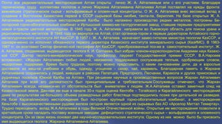 Почти все редкометалльные месторождения Алтая открыты лично Ж. А. Айталиевым или с его участием. Благодаря
героическому труду коллектива геологов и лично Жархана Айталиевича Айталиева Алтай поставлял на нужды фронта:
важнейшее стратегическое сырье - вольфрамовый и оловян-ный концентраты. О Ж. А. Айталиева внес весомый вклад в
создание в Восточном Казахстане первой в СССР сырьевой базы ниобия, танта-ла, бериллия. На базе открытых Ж. А.
Айталиевым редкометалльных месторождений Калбы было налажено производство редких металлов, построены Бе-
логорский горно-обогатительный комбинат и Иртышский химико-ме-таллургический завод, ставшие первыми предприятиями
новой о-трасли цветной металлургии. В 1945 году Ж. А. Айталиев направили во Львовскую область для поиска урана и
редкоземельных металлов. В 1948 году он вернулся на Алтай, стал организа-тором и первым директором Алтайского горно-
металлургического института АН КазССР. В 1957 г. Ж. А. Айталиев назначают замес-тителем министра геологии КазССР, и
одновре-менно он исполнял обязанности первого директора Казахского института минерального сырья (КазИМС). В 1963-
1967 гг. он возглавил Сектор физичес-кой географии АН КазССР, преобразованный поз-же в самостоятельный институт. Ж.
А. Айталиев, сподвижник выдающегося геолога К. И. Сатпаева, был избран членом-корреспондентом Академии наук Казахс-
кой ССР. Доктор геолого-минералогических наук, профессор, лауреат Государственной премии СССР, В.А.Нарсеев
вспоминает: «Жархан Айталиевич любил людей, неизменно поддерживал сослуживцев теплым, одобряющим словом,
недорогими подарками. Время было трудное, поэтому можно представить, с каким ли-кованием дети, да и взрослые
доставали из меш-ка учебники и обувь, одежду, угощение - сахар, чай, карамель. Благодарная память о Жархане
Айталиевиче сохранилась у людей, живущих в районах Палатцев, Предгорного, Песчанки, Каракола и других приисковых и
рудничных поселков Южной Калбы на Алтае». При ре-шении научных и производственных вопросов Жархан Айталиевич
Айталиев при всей его деликатности был принципиальным и требовательным.Сослуживцы отмечают, что Жархан
Айталиевич всегда, независи-мо от обстоятельств был внимателен к людям. Ж.А.Айталиев оставил заметный след на
Казахстанской земле. Дан-ная им еще в начале 30-х годов оценка Кентобе – Тогайского и Карагайлинского месторождений
даже по результатам не-большого объема разведочных работ блестяще подтвердились позже при детальной их разведке.
На базе Карагайлинского месторождения был по-строен крупный горно-обогатительный комбинат, а месторождение
Кеньтобе с высококачественными рудами железа сегодня является одной из сырьевых баз АО «Арселор Миттал Темиртау».
Трудно переоценить вклад Ж.А.Айталиева в годы Великой Отечественной войны. Открытые им месторождения позволили в
кратчайшие сроки наладить поставку военным заводам дефицитного стратегического сырья – вольфрамового и оловянного
концентрата. Он за свою жизнь основал два научно-исследовательских института. Одному из них можно было бы присвоить
имя выдающегося геолога Жархана Айталиевича Айталиева.
 