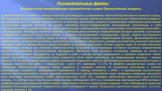 Познавательные факты
Высокоточная инновационная аэромагнитная съемка Прикаспийской впадины
Западный Казахстан является главным нефтегазодобывающим и одновременно нефтегазоперспективным регионом страны.
Для дальнейшего уточнения качественных и количественных оценок перспектив нефтегазоносности Прикаспийской впадины,
ранжирования зон по степени перспективности и величине прогнозных ресурсов углеводородов необходима детализация
геологических моделей бассейна на основе комплекса геолого-геофизических исследований, включающих в себя
сейсморазведочные, гравиметрические, магнитометрические, электроразведочные и другие виды геологоразведочных работ.
Сейсморазведка, бесспорно, является главным и наиболее результативным геофизическим методом изучения структурных
особенностей осадочного чехла при поисках и разведке месторождений углеводородов. Однако, задача всестороннего
изучения геологического строения среды не может решаться только одним геофизическим методом. Целесообразность и
эффективность проведения системных комплексных исследований убедительно доказана многолетней успешной практикой
поисковых работ в Прикаспийском и других бассейнах в пределах Казахстана, России и других стран. В составе комплекса
геофизических методов при изучении нефтегазоносных провинций магниторазведка считается основным геофизическим
методом исследования кристаллического фундамента. Магнитное поле является источником сведений не только о
геологическом строении фундамента, но содержит в себе и весьма ценную информацию о строении осадочного чехла,
однако аномалии от слабомагнитных пород осадочного чехла имеют амплитуды, не превышающие единицы – первые
десятки нТл. В таких условиях решить задачу расчленения осадочного чехла по магнитометрическим данным можно только с
помощью высокоточных работ с погрешностью - доли нТл, максимум 1-2 нТл. В развитии аэромагнитных съемок на
территории Прикаспийской впадины можно выделить 4 основных периода по технологии исполнения и степени
разрешающей способности оборудования.Современный, IV период, начинается с 2006 г. с проведением высокоточных
морских магнитометрических съемок акватории казахстанского сектора Каспийского моря. Цифровые измерения магнитного
поля квантовым магнитометром G-882, чувствительность 0,001 нТл, интервал регистра-ции магнитного поля 0.01-0,1
секунды, что соответствует расстоянию между точками наблюдения 0,03-0,3 м. Современные навигационные GPS-системы с
дифференциальной коррекцией обеспечивают субметровую точность определения координат точек наблюдений в реальном
времени. Регистрация вариаций геомагнитного поля с интервалом 1 минута. Погрешность магнитной съемки ±(0.5 – 2,1) нТл,
плановой привязки ± 1м.
 