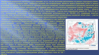 Морфология аномального магнитного поля указывает на то, что его источники расположены на разных структурных этажах,
поэтому, одной из основных задач, требующих решения при интерпретации, является задача разделения полей от разных
источников по глубине. По интенсивности, наличию локальных аномалий, степени изрезанности (дисперсии) магнитное поле
Прикаспийской впадины можно районировать, по крайней мере, на 5 относительно однородных классов. К первому классу
относятся участки отрицательного (менее -250 нТл) слабоградиентного магнитного поля; ко второму классу – области
спокойно-го поля среднего уровня (от -200 до -100 нТл); третий класс – участки поля повышенного уровня (от -100 нТл до 0
нТл), осложненные локальными положительными аномалиями интенсивностью до 150-200 нТл, создающие ячеистую
структуру поля. Четвертый класс – зоны интенсивных высокоградиентных положительных аномалий; пятый класс – участки
интенсивных положительных аномалий с умеренными горизонтальными градиентами.
Области спокойного отрицательного поля (1 класса) наблюдаются над наиболее
погруженной Центрально-Прикаспийской зоной депрессии, а также в западной и
северо-западной частях Прикаспийской впадины (Сарпинский прогиб,
Волгоградская система моноклиналей, западная часть Оренбургской системы
моноклиналей). Участок повышенного магнитного поля ячеистой структуры (3
класс), соответствующий Эмбинско-Актюбинской зоне дислокаций, с западной
внутренней стороны Прикаспийской впадины ограничен полосой отрицательных
значений магнитного поля, линейно вытянутой в северо-восточном направлении
(юго-западное продолжение Ново-Алексеевского прогиба).Восточная граница (по
фундаменту) Прикаспийской впадины в магнитном поле уверенно выделяется
ступенчатым уменьшением уровня регионального фона от 0 нТл до -200 нТл. На
отрицательном фоне уральской аномальной зоны выделяются узкие цепочки
положительных локальных аномалий магнитного поля интенсивностью до 200 -
500 нТл (класс 4) картирующие дайки гипербазитов вдоль зоны разломов,
офиолиты Кокпектинского массива. Юго-восточная граница Прикаспийской
впадины – зона сочленения Восточно-Европейской и Скифско-Туранской
платформ (переход к Северо-Устюртско-Аральской системе прогибов и поднятий)
также отмечается ступенчатым уменьшением уровня магнитного поля на 100 –
150 нТл.
 