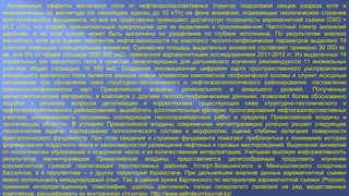 Аномальные эффекты магнитного поля от нефтегазоперспективных структур подсолевой секции разреза хотя и
незначительны по амплитуде (от нескольких единиц до 10 нТл) на фоне аномалий, отражающих геологическое строение
кристаллического фундамента, но всё же существенно превышают достигнутую погрешность аэромагнитной съемки (СКО <
±0,2 нТл), что создаёт принципиальные предпосылки для их выделения и прослежива­ния. Частотный спектр аномалий
различен, и на этой основе может быть выполнено их разделение по глубине источников. По результатам анализа
магнитного поля для оценки перспектив нефтегазоносности по комплексу геолого­геофизических параметров выделено 19
участков локальных отрицательных аномалий. Суммарная площадь выделенных аномалий составляет примерно 30 000 кв.
км, или 6% от общей площади (500 000 км2), охваченной аэромагнитными исследованиями 2011­2012 гг. Из выделенных 19
аномальных зон магнитного поля в качестве первоочередных для дальнейшего изучения рекомендуются 11 аномальных
участков общей площадью 16 350 км2. Созданная инновационная цифровая карта пространственного распределения
аномального магнитного поля является важным новым элементом комплексной геофизической основы и служит исходным
материалом при обновлении схем структурно­тектонического и нефтегазогеологического районирования, составлении
прогнозно­геофизических карт Прикаспийской впадины регионального и зонального уровней. Полученные
магнитометрические материалы, в комплексе с другими геолого­геофизическими данными, позволяют более обоснованно
подойти к решению вопросов детализации и корректировки существующих схем структурно­тектонического и
нефтегазогеологического районирования, выработать дополнительные критерии прогнозирования нефтегазоперспективных
участков, оптимизировать программы последующих геологоразведочных работ в пределах Прикаспийской впадины и
прилегающих областях. В условиях Прикаспийской впадины современная магниторазведка успешно решает следующие
геологические задачи: Картирование литологического состава и морфологии, оценка глубины залегания поверхности
кристаллического фундамента. При этом сведения о строении фундамента помогают приблизиться к пониманию истории
формирования осадочного чехла и закономерностей размещения нефтяных и газовых месторождений. Выделение аномалий
от геологических образований в осадочном чехле и их количественная интерпретация. Учитывая высокую информативность
результатов магниторазведки Прикаспийской впадины, представляется целесообразным продолжить изучение
аэромагнитной съемкой прилегающих перспективных районов: Устюрт­Бозашинского и Мангышлакского осадочных
бассейнов, а в перспективе – и других территорий Казахстана. При дальнейшем анализе данных аэромагнитной съемки
важно использовать международный опыт. Так, в районе кряжа Карпинского по материалам аэромагнитной съемки (Россия),
применяя интерпретационную томографию, удалось расчленить толщи складчатого палеозоя на ряд вещественных
комплексов, расшифровать их внутреннюю структуру. http://www.petroleumjournal.kz/
 