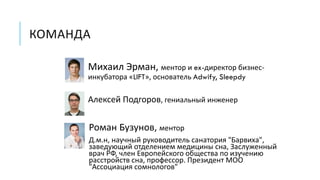 КОМАНДА
Михаил Эрман, ментор и ex-директор бизнес-
инкубатора «LIFT», основатель Adwify, Sleepdy
Алексей Подгоров, гениальный инженер
Роман Бузунов, ментор
Д.м.н, научный руководитель санатория "Барвиха",
заведующий отделением медицины сна, Заслуженный
врач РФ, член Европейского общества по изучению
расстройств сна, профессор. Президент МОО
"Ассоциация сомнологов"
 