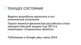 ТЕКУЩЕЕ СОСТОЯНИЕ
Ведется разработка прототипа и его
клинические испытания
Проект является финалистом российского этапа
конкурса Microsoft Imagine Cup 2013 в
номинации «Социальные проекты»
Публикация в Google play: июнь 2014.
 