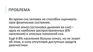 ПРОБЛЕМА
Во время сна человек не способен оценивать
свое физическое состояние.
Ночное апноэ (остановка дыхания во сне) –
одна из наиболее распространенных (6%
населения) и опасных патологий сна.
Ещё 6-8% населения больны апноэ, но не знают
об этом, в силу отсутствия доступных средств
диагностики.
 