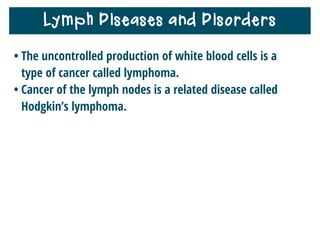 Lymphatic System and Homeostasis
• The lymphatic system helps your body maintain
homeostasis by keeping tissue ﬂuids from building up
around cells.
• It supports your circulatory system by cleaning ﬂuids
and replacing them in the bloodstream.
• It also helps you stay healthy by ﬁghting infection.
 