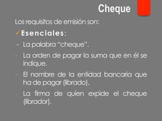 Los requisitos de emisión son:
ü Esenciales:
- La palabra “cheque”.
-  La orden de pagar la suma que en él se
indique.
-  El nombre de la entidad bancaria que
ha de pagar (librado).
-  La firma de quien expide el cheque
(librador).
Cheque
 