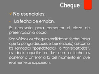 ü No esenciales:
-  La fecha de emisión.
Es necesaria para computar el plazo de
presentación al cobro.
Son válidos los cheques emitidos sin fecha (para
que la ponga después el beneficiario) así como
los llamados “postdatados” o “antedatados”,
es decir, aquellos en los que la fecha es
posterior o anterior a la del momento en que
realmente se expidieron.
Cheque
 