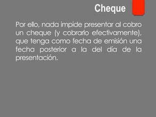 Por ello, nada impide presentar al cobro
un cheque (y cobrarlo efectivamente),
que tenga como fecha de emisión una
fecha posterior a la del día de la
presentación.
Cheque
 