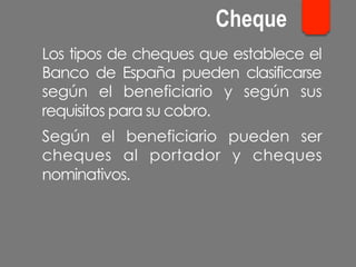 Los tipos de cheques que establece el
Banco de España pueden clasificarse
según el beneficiario y según sus
requisitos para su cobro.
Según el beneficiario pueden ser
cheques al portador y cheques
nominativos.
Cheque
 